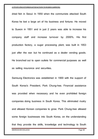 A STUDY ONCUSTOMERSATISFACTION TOWARDS SAMSUNG
BRINDAVAN COLLEGE Page 48
dried fish in Seoul. In 1950 when the communists attacked South
Korea he lost a large art of his business and fortune. He moved
to Suwon in 1951 and in just 2 years was able to increase his
company staff and increase turnover by 2000%. His first
production factory, a sugar processing plant, was built in 1953
just after the war but he continued as a dealer vending goods.
He branched out to open outlets for commercial purposes as well
as selling insurance and securities.
Samsung Electronics was established in 1969 with the support of
South Korea's President, Park Chung-hee. Financial assistance
was provided when necessary and he even prohibited foreign
companies doing business in South Korea. This eliminated rivalry
and allowed Korean companies to grow. Park Chung-hee allowed
some foreign businesses into South Korea, on the understanding
that they provide the skills, knowledge and technology to South
 
