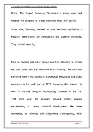A STUDY ONCUSTOMERSATISFACTION TOWARDS SAMSUNG
BRINDAVAN COLLEGE Page 49
Korea. This helped Samsung Electronics in many ways and
enabled the company to create electronic chips and boards.
Soon after, Samsung created its own electronic appliances -
freezers, refrigerators, air conditioners and washing machines.
They started exporting
them to Canada and other foreign countries. Deciding to branch
out and enter into the communications industry, the company
borrowed money and started to manufacture televisions and audio
apparatus in the early part of 1970. Samsung also opened his
own TV channel, Tongyan Broadcasting Company in the 70s.
That same year, the company created another division
concentrating on heavy industrial developments like home
electronics, oil refineries and shipbuilding. Consequently, other
 