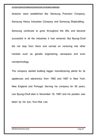 A STUDY ONCUSTOMERSATISFACTION TOWARDS SAMSUNG
BRINDAVAN COLLEGE Page 50
divisions were established like Samsung Precision Company,
Samsung Heavy Industries Company and Samsung Shipbuilding.
Samsung continued to grow throughout the 80s and became
successful in all the industries it had ventured. But Byung-Chull
did not stop from there and carried on venturing into other
markets such as genetic engineering, aerospace and even
nanotechnology.
The company started building bigger manufacturing plants for its
appliances and electronics from 1982 and 1987 in New York,
New England and Portugal. Serving his company for 50 years,
Lee Byung-Chull died in November 19, 1987 and his position was
taken by his son, Kun-Hee Lee.
 