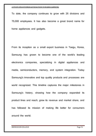 A STUDY ONCUSTOMERSATISFACTION TOWARDS SAMSUNG
BRINDAVAN COLLEGE Page 51
To date, the company continues to grow with 26 divisions and
75,000 employees. It has also become a great brand name for
home appliances and gadgets.
From its inception as a small export business in Taegu, Korea,
Samsung has grown to become one of the world’s leading
electronics companies, specializing in digital appliances and
media, semiconductors, memory, and system integration. Today
Samsung's innovative and top quality products and processes are
world recognized. This timeline captures the major milestones in
Samsung's history, showing how the company expanded its
product lines and reach, grew its revenue and market share, and
has followed its mission of making life better for consumers
around the world.
 