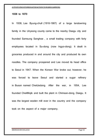 A STUDY ONCUSTOMERSATISFACTION TOWARDS SAMSUNG
BRINDAVAN COLLEGE Page 52
1938 to 1970
In 1938, Lee Byung-chull (1910–1987) of a large landowning
family in the Uiryeong county came to the nearby Daegu city and
founded Samsung Sanghoe , a small trading company with forty
employees located in Su-dong (now Ingyo-dong). It dealt in
groceries produced in and around the city and produced its own
noodles. The company prospered and Lee moved its head office
to Seoul in 1947. When the Korean War broke out, however, he
was forced to leave Seoul and started a sugar refinery
in Busan named CheilJedang. After the war, in 1954, Lee
founded CheilMojik and built the plant in Chimsan-dong, Daegu. It
was the largest woolen mill ever in the country and the company
took on the aspect of a major company.
 