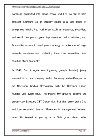 A STUDY ONCUSTOMERSATISFACTION TOWARDS SAMSUNG
BRINDAVAN COLLEGE Page 53
Samsung diversified into many areas and Lee sought to help
establish Samsung as an industry leader in a wide range of
enterprises, moving into businesses such as insurance, securities,
and retail. Lee placed great importance on industrialization, and
focused his economic development strategy on a handful of large
domestic conglomerates, protecting them from competition and
assisting them financially.
In 1948, Cho Hong-jai (the Hyosung group’s founder) jointly
invested in a new company called Samsung MulsanGongsa, or
the Samsung Trading Corporation, with the Samsung Group
founder Lee Byung-chull. The trading firm grew to become the
present-day Samsung C&T Corporation. But after some years Cho
and Lee separated due to differences in management between
them. He wanted to get up to a 30% group share. After
 