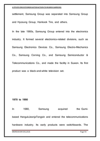 A STUDY ONCUSTOMERSATISFACTION TOWARDS SAMSUNG
BRINDAVAN COLLEGE Page 54
settlement, Samsung Group was separated into Samsung Group
and Hyosung Group, Hankook Tire, and others.
In the late 1960s, Samsung Group entered into the electronics
industry. It formed several electronics-related divisions, such as
Samsung Electronics Devices Co., Samsung Electro-Mechanics
Co., Samsung Corning Co., and Samsung Semiconductor &
Telecommunications Co., and made the facility in Suwon. Its first
product was a black-and-white television set.
1970 to 1990
In 1980, Samsung acquired the Gumi-
based HangukJeonjaTongsin and entered the telecommunications
hardware industry. Its early products were switchboards. The
 