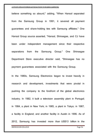 A STUDY ONCUSTOMERSATISFACTION TOWARDS SAMSUNG
BRINDAVAN COLLEGE Page 56
believe something so absurd," adding, "When Hansol separated
from the Samsung Group in 1991, it severed all payment
guarantees and share-holding ties with Samsung affiliates." One
Hansol Group source asserted, "Hansol, Shinsegae, and CJ have
been under independent management since their respective
separations from the Samsung Group." One Shinsegae
Department Store executive director said, "Shinsegae has no
payment guarantees associated with the Samsung Group.
In the 1980s, Samsung Electronics began to invest heavily in
research and development, investments that were pivotal in
pushing the company to the forefront of the global electronics
industry. In 1982, it built a television assembly plant in Portugal;
in 1984, a plant in New York; in 1985, a plant in Tokyo; in 1987,
a facility in England; and another facility in Austin in 1996. As of
2012, Samsung has invested more than US$13 billion in the
 