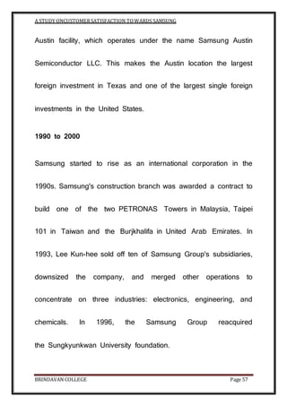 A STUDY ONCUSTOMERSATISFACTION TOWARDS SAMSUNG
BRINDAVAN COLLEGE Page 57
Austin facility, which operates under the name Samsung Austin
Semiconductor LLC. This makes the Austin location the largest
foreign investment in Texas and one of the largest single foreign
investments in the United States.
1990 to 2000
Samsung started to rise as an international corporation in the
1990s. Samsung's construction branch was awarded a contract to
build one of the two PETRONAS Towers in Malaysia, Taipei
101 in Taiwan and the Burjkhalifa in United Arab Emirates. In
1993, Lee Kun-hee sold off ten of Samsung Group's subsidiaries,
downsized the company, and merged other operations to
concentrate on three industries: electronics, engineering, and
chemicals. In 1996, the Samsung Group reacquired
the Sungkyunkwan University foundation.
 