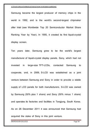 A STUDY ONCUSTOMERSATISFACTION TOWARDS SAMSUNG
BRINDAVAN COLLEGE Page 58
Samsung became the largest producer of memory chips in the
world in 1992, and is the world's second-largest chipmaker
after Intel (see Worldwide Top 20 Semiconductor Market Share
Ranking Year by Year). In 1995, it created its first liquid-crystal
display screen.
Ten years later, Samsung grew to be the world's largest
manufacturer of liquid-crystal display panels. Sony, which had not
invested in large-size TFT-LCDs, contacted Samsung to
cooperate, and, in 2006, S-LCD was established as a joint
venture between Samsung and Sony in order to provide a stable
supply of LCD panels for both manufacturers. S-LCD was owned
by Samsung (50% plus 1 share) and Sony (50% minus 1 share)
and operates its factories and facilities in Tangjung, South Korea.
As on 26 December 2011 it was announced that Samsung had
acquired the stake of Sony in this joint venture.
 