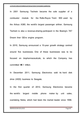 A STUDY ONCUSTOMERSATISFACTION TOWARDS SAMSUNG
BRINDAVAN COLLEGE Page 60
In 2001 Samsung Techwin became the sole supplier of a
combustor module for the Rolls-Royce Trent 900 used by
the Airbus A380, the world's largest passenger airliner. Samsung
Techwin is also a revenue-sharing participant in the Boeing's 787
Dream liner GEnx engine program.
In 2010, Samsung announced a 10-year growth strategy centred
around five businesses. One of these businesses was to be
focused on biopharmaceuticals, to which the Company has
committed ₩2.1 trillion.
In December 2011, Samsung Electronics sold its hard disk
drive (HDD) business to Seagate.
In the first quarter of 2012, Samsung Electronics became
the world's largest mobile phone maker by unit sales,
overtaking Nokia, which had been the market leader since 1998.
 