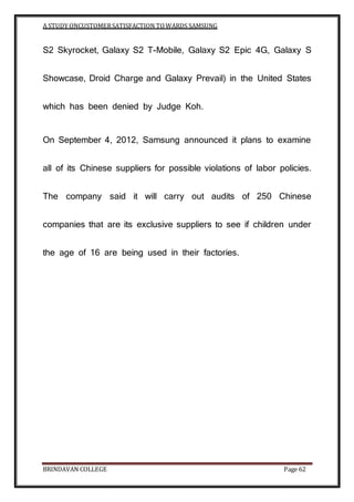 A STUDY ONCUSTOMERSATISFACTION TOWARDS SAMSUNG
BRINDAVAN COLLEGE Page 62
S2 Skyrocket, Galaxy S2 T-Mobile, Galaxy S2 Epic 4G, Galaxy S
Showcase, Droid Charge and Galaxy Prevail) in the United States
which has been denied by Judge Koh.
On September 4, 2012, Samsung announced it plans to examine
all of its Chinese suppliers for possible violations of labor policies.
The company said it will carry out audits of 250 Chinese
companies that are its exclusive suppliers to see if children under
the age of 16 are being used in their factories.
 