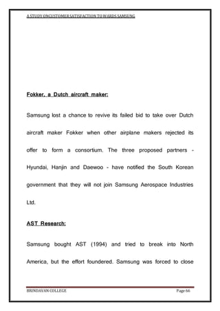 A STUDY ONCUSTOMERSATISFACTION TOWARDS SAMSUNG
BRINDAVAN COLLEGE Page 66
Fokker, a Dutch aircraft maker:
Samsung lost a chance to revive its failed bid to take over Dutch
aircraft maker Fokker when other airplane makers rejected its
offer to form a consortium. The three proposed partners –
Hyundai, Hanjin and Daewoo – have notified the South Korean
government that they will not join Samsung Aerospace Industries
Ltd.
AST Research:
Samsung bought AST (1994) and tried to break into North
America, but the effort foundered. Samsung was forced to close
 