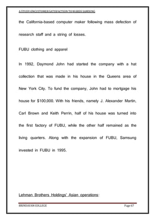 A STUDY ONCUSTOMERSATISFACTION TOWARDS SAMSUNG
BRINDAVAN COLLEGE Page 67
the California-based computer maker following mass defection of
research staff and a string of losses.
FUBU clothing and apparel
In 1992, Daymond John had started the company with a hat
collection that was made in his house in the Queens area of
New York City. To fund the company, John had to mortgage his
house for $100,000. With his friends, namely J. Alexander Martin,
Carl Brown and Keith Perrin, half of his house was turned into
the first factory of FUBU, while the other half remained as the
living quarters. Along with the expansion of FUBU, Samsung
invested in FUBU in 1995.
Lehman Brothers Holdings’ Asian operations:
 