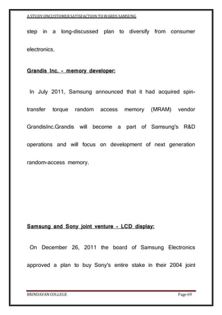 A STUDY ONCUSTOMERSATISFACTION TOWARDS SAMSUNG
BRINDAVAN COLLEGE Page 69
step in a long-discussed plan to diversify from consumer
electronics.
Grandis Inc. - memory developer:
In July 2011, Samsung announced that it had acquired spin-
transfer torque random access memory (MRAM) vendor
GrandisInc.Grandis will become a part of Samsung's R&D
operations and will focus on development of next generation
random-access memory.
Samsung and Sony joint venture - LCD display:
On December 26, 2011 the board of Samsung Electronics
approved a plan to buy Sony's entire stake in their 2004 joint
 