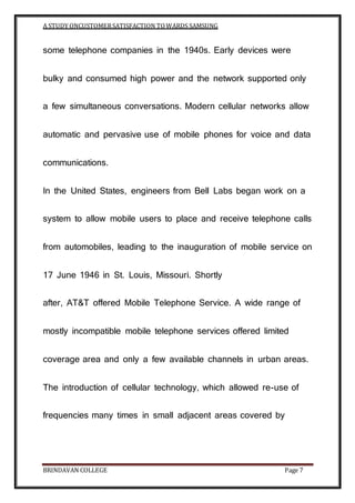 A STUDY ONCUSTOMERSATISFACTION TOWARDS SAMSUNG
BRINDAVAN COLLEGE Page 7
some telephone companies in the 1940s. Early devices were
bulky and consumed high power and the network supported only
a few simultaneous conversations. Modern cellular networks allow
automatic and pervasive use of mobile phones for voice and data
communications.
In the United States, engineers from Bell Labs began work on a
system to allow mobile users to place and receive telephone calls
from automobiles, leading to the inauguration of mobile service on
17 June 1946 in St. Louis, Missouri. Shortly
after, AT&T offered Mobile Telephone Service. A wide range of
mostly incompatible mobile telephone services offered limited
coverage area and only a few available channels in urban areas.
The introduction of cellular technology, which allowed re-use of
frequencies many times in small adjacent areas covered by
 