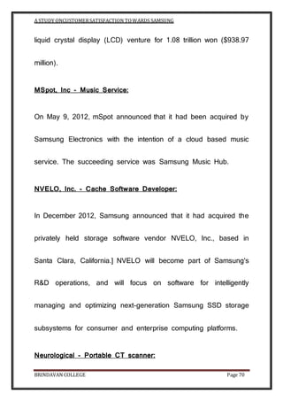A STUDY ONCUSTOMERSATISFACTION TOWARDS SAMSUNG
BRINDAVAN COLLEGE Page 70
liquid crystal display (LCD) venture for 1.08 trillion won ($938.97
million).
MSpot, Inc - Music Service:
On May 9, 2012, mSpot announced that it had been acquired by
Samsung Electronics with the intention of a cloud based music
service. The succeeding service was Samsung Music Hub.
NVELO, Inc. - Cache Software Developer:
In December 2012, Samsung announced that it had acquired the
privately held storage software vendor NVELO, Inc., based in
Santa Clara, California.] NVELO will become part of Samsung's
R&D operations, and will focus on software for intelligently
managing and optimizing next-generation Samsung SSD storage
subsystems for consumer and enterprise computing platforms.
Neurological - Portable CT scanner:
 