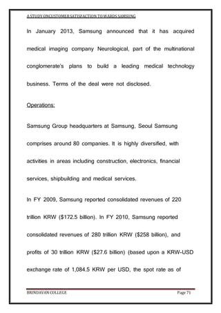 A STUDY ONCUSTOMERSATISFACTION TOWARDS SAMSUNG
BRINDAVAN COLLEGE Page 71
In January 2013, Samsung announced that it has acquired
medical imaging company Neurological, part of the multinational
conglomerate’s plans to build a leading medical technology
business. Terms of the deal were not disclosed.
Operations:
Samsung Group headquarters at Samsung, Seoul Samsung
comprises around 80 companies. It is highly diversified, with
activities in areas including construction, electronics, financial
services, shipbuilding and medical services.
In FY 2009, Samsung reported consolidated revenues of 220
trillion KRW ($172.5 billion). In FY 2010, Samsung reported
consolidated revenues of 280 trillion KRW ($258 billion), and
profits of 30 trillion KRW ($27.6 billion) (based upon a KRW-USD
exchange rate of 1,084.5 KRW per USD, the spot rate as of
 