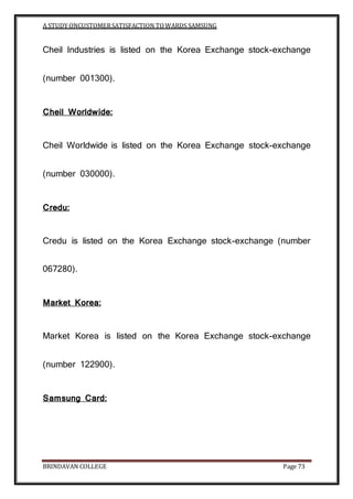 A STUDY ONCUSTOMERSATISFACTION TOWARDS SAMSUNG
BRINDAVAN COLLEGE Page 73
Cheil Industries is listed on the Korea Exchange stock-exchange
(number 001300).
Cheil Worldwide:
Cheil Worldwide is listed on the Korea Exchange stock-exchange
(number 030000).
Credu:
Credu is listed on the Korea Exchange stock-exchange (number
067280).
Market Korea:
Market Korea is listed on the Korea Exchange stock-exchange
(number 122900).
Samsung Card:
 
