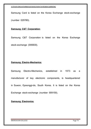 A STUDY ONCUSTOMERSATISFACTION TOWARDS SAMSUNG
BRINDAVAN COLLEGE Page 74
Samsung Card is listed on the Korea Exchange stock-exchange
(number 029780).
Samsung C&T Corporation:
Samsung C&T Corporation is listed on the Korea Exchange
stock-exchange (000830).
Samsung Electro-Mechanics:
Samsung Electro-Mechanics, established in 1973 as a
manufacturer of key electronic components, is headquartered
in Suwon, Gyeonggi-do, South Korea. It is listed on the Korea
Exchange stock-exchange (number 009150).
Samsung Electronics:
 