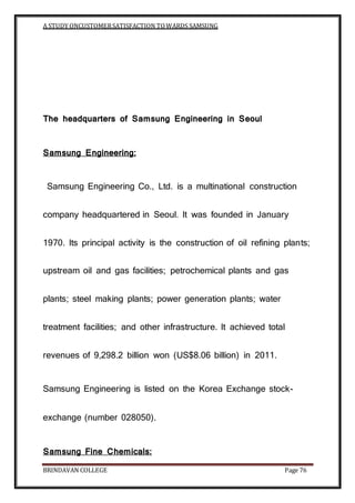A STUDY ONCUSTOMERSATISFACTION TOWARDS SAMSUNG
BRINDAVAN COLLEGE Page 76
The headquarters of Samsung Engineering in Seoul
Samsung Engineering:
Samsung Engineering Co., Ltd. is a multinational construction
company headquartered in Seoul. It was founded in January
1970. Its principal activity is the construction of oil refining plants;
upstream oil and gas facilities; petrochemical plants and gas
plants; steel making plants; power generation plants; water
treatment facilities; and other infrastructure. It achieved total
revenues of 9,298.2 billion won (US$8.06 billion) in 2011.
Samsung Engineering is listed on the Korea Exchange stock-
exchange (number 028050).
Samsung Fine Chemicals:
 