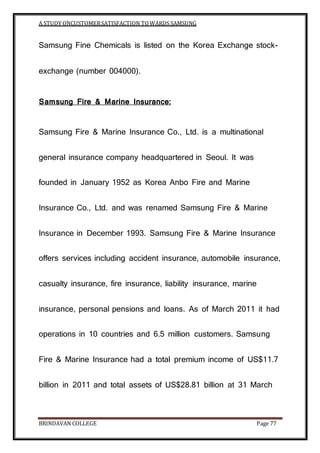 A STUDY ONCUSTOMERSATISFACTION TOWARDS SAMSUNG
BRINDAVAN COLLEGE Page 77
Samsung Fine Chemicals is listed on the Korea Exchange stock-
exchange (number 004000).
Samsung Fire & Marine Insurance:
Samsung Fire & Marine Insurance Co., Ltd. is a multinational
general insurance company headquartered in Seoul. It was
founded in January 1952 as Korea Anbo Fire and Marine
Insurance Co., Ltd. and was renamed Samsung Fire & Marine
Insurance in December 1993. Samsung Fire & Marine Insurance
offers services including accident insurance, automobile insurance,
casualty insurance, fire insurance, liability insurance, marine
insurance, personal pensions and loans. As of March 2011 it had
operations in 10 countries and 6.5 million customers. Samsung
Fire & Marine Insurance had a total premium income of US$11.7
billion in 2011 and total assets of US$28.81 billion at 31 March
 