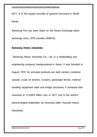 A STUDY ONCUSTOMERSATISFACTION TOWARDS SAMSUNG
BRINDAVAN COLLEGE Page 78
2011. It is the largest provider of general insurance in South
Korea.
Samsung Fire has been listed on the Korea Exchange stock-
exchange since 1975 (number 000810).
Samsung Heavy Industries:
Samsung Heavy Industries Co., Ltd. is a shipbuilding and
engineering company headquartered in Seoul. It was founded in
August 1974. Its principal products are bulk carriers, container
vessels, crude oil tankers, cruisers, passenger ferries, material
handling equipment steel and bridge structures. It achieved total
revenues of 13,358.6 billion won in 2011 and is the world's
second-largest shipbuilder by revenues (after Hyundai Heavy
Industries).
 