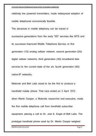 A STUDY ONCUSTOMERSATISFACTION TOWARDS SAMSUNG
BRINDAVAN COLLEGE Page 8
relatively low powered transmitters, made widespread adoption of
mobile telephones economically feasible.
The advances in mobile telephony can be traced in
successive generations from the early "0G" services like MTS and
its successor Improved Mobile Telephone Service, to first
generation (1G) analog cellular network, second generation (2G)
digital cellular networks, third generation (3G) broadband data
services to the current state of the art, fourth generation (4G)
native-IP networks.
Motorola and Bell Labs raced to be the first to produce a
handheld mobile phone. That race ended on 3 April 1973
when Martin Cooper, a Motorola researcher and executive, made
the first mobile telephone call from handheld subscriber
equipment, placing a call to Dr. Joel S. Engel of Bell Labs. The
prototype handheld phone used by Dr. Martin Cooper weighed
 