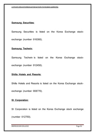 A STUDY ONCUSTOMERSATISFACTION TOWARDS SAMSUNG
BRINDAVAN COLLEGE Page 81
Samsung Securities:
Samsung Securities is listed on the Korea Exchange stock-
exchange (number 016360).
Samsung Techwin:
Samsung Techwin is listed on the Korea Exchange stock-
exchange (number 012450).
Shilla Hotels and Resorts:
Shilla Hotels and Resorts is listed on the Korea Exchange stock-
exchange (number 008770).
SI Corporation:
SI Corporation is listed on the Korea Exchange stock exchange
(number 012750).
 