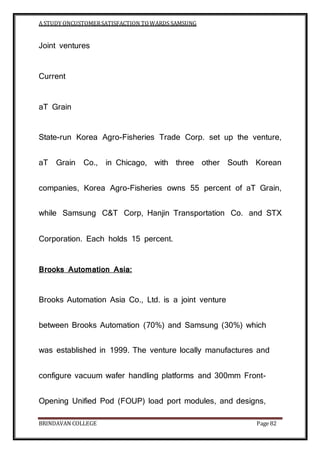 A STUDY ONCUSTOMERSATISFACTION TOWARDS SAMSUNG
BRINDAVAN COLLEGE Page 82
Joint ventures
Current
aT Grain
State-run Korea Agro-Fisheries Trade Corp. set up the venture,
aT Grain Co., in Chicago, with three other South Korean
companies, Korea Agro-Fisheries owns 55 percent of aT Grain,
while Samsung C&T Corp, Hanjin Transportation Co. and STX
Corporation. Each holds 15 percent.
Brooks Automation Asia:
Brooks Automation Asia Co., Ltd. is a joint venture
between Brooks Automation (70%) and Samsung (30%) which
was established in 1999. The venture locally manufactures and
configure vacuum wafer handling platforms and 300mm Front-
Opening Unified Pod (FOUP) load port modules, and designs,
 