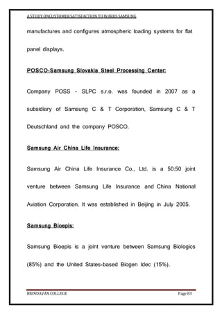 A STUDY ONCUSTOMERSATISFACTION TOWARDS SAMSUNG
BRINDAVAN COLLEGE Page 83
manufactures and configures atmospheric loading systems for flat
panel displays.
POSCO-Samsung Slovakia Steel Processing Center:
Company POSS - SLPC s.r.o. was founded in 2007 as a
subsidiary of Samsung C & T Corporation, Samsung C & T
Deutschland and the company POSCO.
Samsung Air China Life Insurance:
Samsung Air China Life Insurance Co., Ltd. is a 50:50 joint
venture between Samsung Life Insurance and China National
Aviation Corporation. It was established in Beijing in July 2005.
Samsung Bioepis:
Samsung Bioepis is a joint venture between Samsung Biologics
(85%) and the United States-based Biogen Idec (15%).
 