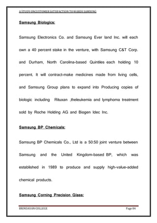 A STUDY ONCUSTOMERSATISFACTION TOWARDS SAMSUNG
BRINDAVAN COLLEGE Page 84
Samsung Biologics:
Samsung Electronics Co. and Samsung Ever land Inc. will each
own a 40 percent stake in the venture, with Samsung C&T Corp.
and Durham, North Carolina-based Quintiles each holding 10
percent. It will contract-make medicines made from living cells,
and Samsung Group plans to expand into Producing copies of
biologic including Rituxan ,theleukemia and lymphoma treatment
sold by Roche Holding AG and Biogen Idec Inc.
Samsung BP Chemicals:
Samsung BP Chemicals Co., Ltd is a 50:50 joint venture between
Samsung and the United Kingdom-based BP, which was
established in 1989 to produce and supply high-value-added
chemical products.
Samsung Corning Precision Glass:
 