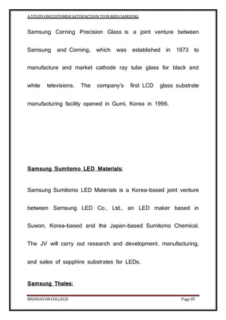 A STUDY ONCUSTOMERSATISFACTION TOWARDS SAMSUNG
BRINDAVAN COLLEGE Page 85
Samsung Corning Precision Glass is a joint venture between
Samsung and Corning, which was established in 1973 to
manufacture and market cathode ray tube glass for black and
white televisions. The company’s first LCD glass substrate
manufacturing facility opened in Gumi, Korea in 1996.
Samsung Sumitomo LED Materials:
Samsung Sumitomo LED Materials is a Korea-based joint venture
between Samsung LED Co., Ltd., an LED maker based in
Suwon, Korea-based and the Japan-based Sumitomo Chemical.
The JV will carry out research and development, manufacturing,
and sales of sapphire substrates for LEDs.
Samsung Thales:
 
