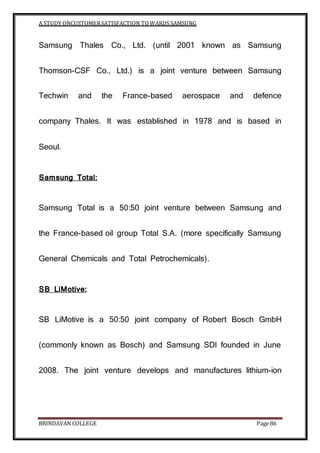 A STUDY ONCUSTOMERSATISFACTION TOWARDS SAMSUNG
BRINDAVAN COLLEGE Page 86
Samsung Thales Co., Ltd. (until 2001 known as Samsung
Thomson-CSF Co., Ltd.) is a joint venture between Samsung
Techwin and the France-based aerospace and defence
company Thales. It was established in 1978 and is based in
Seoul.
Samsung Total:
Samsung Total is a 50:50 joint venture between Samsung and
the France-based oil group Total S.A. (more specifically Samsung
General Chemicals and Total Petrochemicals).
SB LiMotive:
SB LiMotive is a 50:50 joint company of Robert Bosch GmbH
(commonly known as Bosch) and Samsung SDI founded in June
2008. The joint venture develops and manufactures lithium-ion
 