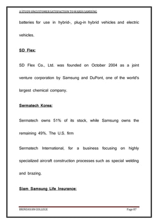 A STUDY ONCUSTOMERSATISFACTION TOWARDS SAMSUNG
BRINDAVAN COLLEGE Page 87
batteries for use in hybrid-, plug-in hybrid vehicles and electric
vehicles.
SD Flex:
SD Flex Co., Ltd. was founded on October 2004 as a joint
venture corporation by Samsung and DuPont, one of the world's
largest chemical company.
Sermatech Korea:
Sermatech owns 51% of its stock, while Samsung owns the
remaining 49%. The U.S. firm
Sermatech International, for a business focusing on highly
specialized aircraft construction processes such as special welding
and brazing.
Siam Samsung Life Insurance:
 