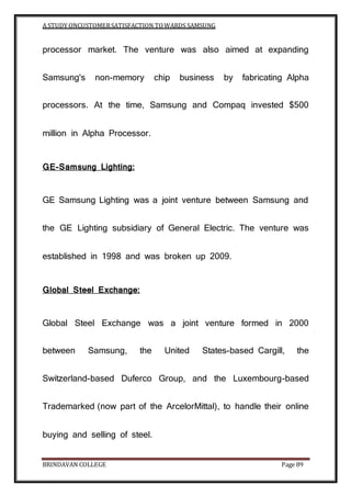 A STUDY ONCUSTOMERSATISFACTION TOWARDS SAMSUNG
BRINDAVAN COLLEGE Page 89
processor market. The venture was also aimed at expanding
Samsung's non-memory chip business by fabricating Alpha
processors. At the time, Samsung and Compaq invested $500
million in Alpha Processor.
GE-Samsung Lighting:
GE Samsung Lighting was a joint venture between Samsung and
the GE Lighting subsidiary of General Electric. The venture was
established in 1998 and was broken up 2009.
Global Steel Exchange:
Global Steel Exchange was a joint venture formed in 2000
between Samsung, the United States-based Cargill, the
Switzerland-based Duferco Group, and the Luxembourg-based
Trademarked (now part of the ArcelorMittal), to handle their online
buying and selling of steel.
 