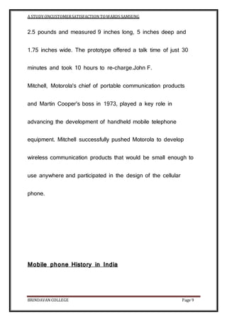 A STUDY ONCUSTOMERSATISFACTION TOWARDS SAMSUNG
BRINDAVAN COLLEGE Page 9
2.5 pounds and measured 9 inches long, 5 inches deep and
1.75 inches wide. The prototype offered a talk time of just 30
minutes and took 10 hours to re-charge.John F.
Mitchell, Motorola's chief of portable communication products
and Martin Cooper's boss in 1973, played a key role in
advancing the development of handheld mobile telephone
equipment. Mitchell successfully pushed Motorola to develop
wireless communication products that would be small enough to
use anywhere and participated in the design of the cellular
phone.
Mobile phone History in India
 