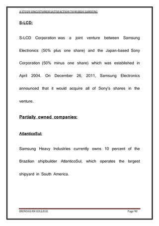 A STUDY ONCUSTOMERSATISFACTION TOWARDS SAMSUNG
BRINDAVAN COLLEGE Page 90
S-LCD:
S-LCD Corporation was a joint venture between Samsung
Electronics (50% plus one share) and the Japan-based Sony
Corporation (50% minus one share) which was established in
April 2004. On December 26, 2011, Samsung Electronics
announced that it would acquire all of Sony's shares in the
venture.
Partially owned companies:
AtlanticoSul:
Samsung Heavy Industries currently owns 10 percent of the
Brazilian shipbuilder AtlanticoSul, which operates the largest
shipyard in South America.
 