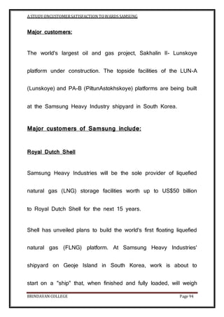 A STUDY ONCUSTOMERSATISFACTION TOWARDS SAMSUNG
BRINDAVAN COLLEGE Page 94
Major customers:
The world's largest oil and gas project, Sakhalin II- Lunskoye
platform under construction. The topside facilities of the LUN-A
(Lunskoye) and PA-B (PiltunAstokhskoye) platforms are being built
at the Samsung Heavy Industry shipyard in South Korea.
Major customers of Samsung include:
Royal Dutch Shell
Samsung Heavy Industries will be the sole provider of liquefied
natural gas (LNG) storage facilities worth up to US$50 billion
to Royal Dutch Shell for the next 15 years.
Shell has unveiled plans to build the world's first floating liquefied
natural gas (FLNG) platform. At Samsung Heavy Industries'
shipyard on Geoje Island in South Korea, work is about to
start on a "ship" that, when finished and fully loaded, will weigh
 