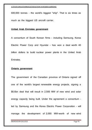A STUDY ONCUSTOMERSATISFACTION TOWARDS SAMSUNG
BRINDAVAN COLLEGE Page 95
600,000 tonnes – the world's biggest "ship". That is six times as
much as the biggest US aircraft carrier.
United Arab Emirates government
A consortium of South Korean firms - including Samsung, Korea
Electric Power Corp and Hyundai - has won a deal worth 40
billion dollars to build nuclear power plants in the United Arab
Emirates.
Ontario government
The government of the Canadian province of Ontario signed off
one of the world's largest renewable energy projects, signing a
$6.6bn deal that will result in 2,500 MW of new wind and solar
energy capacity being built. Under the agreement a consortium –
led by Samsung and the Korea Electric Power Corporation – will
manage the development of 2,000 MW-worth of new wind
 