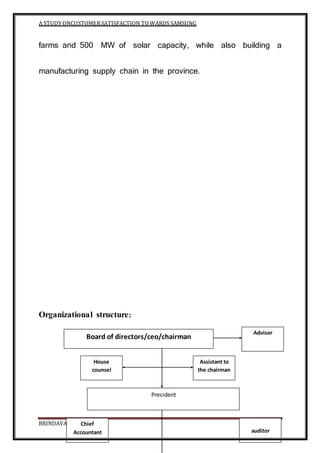 A STUDY ONCUSTOMERSATISFACTION TOWARDS SAMSUNG
BRINDAVAN COLLEGE Page 96
farms and 500 MW of solar capacity, while also building a
manufacturing supply chain in the province.
Organizational structure:
Board of directors/ceo/chairman
President
Advisor
House
counsel
Assistant to
the chairman
auditor
Chief
Accountant
 