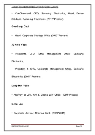A STUDY ONCUSTOMERSATISFACTION TOWARDS SAMSUNG
BRINDAVAN COLLEGE Page 98
• ViceChairman& CEO, Samsung Electronics, Head, Device
Solutions, Samsung Electronics (2012~Present).
Gee-Sung Choi
• Head, Corporate Strategy Office (2012~Present)
Ju-Hwa Yoon
• President& CFO, DMC Management Office, Samsung
Electronics,
President & CFO, Corporate Management Office, Samsung
Electronics (2011~Present)
Dong-Min Yoon
• Attorney at Law, Kim & Chang Law Office (1999~Present)
In-Ho Lee
• Corporate Advisor, Shinhan Bank (2009~2011)
 