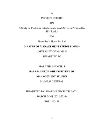 1
A
PROJECT REPORT
ON
A Study on Customer Satisfaction towards Services Provided by
HIH Realty
FOR
Home India Home Pvt Ltd
MASTER OF MANAGEMENT STUDIES (MMS)
UNIVERSITY OF MUMBAI
SUBMITTED TO
MARATHA MANDIR‟S
BABASAHEB GAWDE INSTITUTE OF
MANAGEMENT STUDIES
MUMBAI CENTRAL
SUBMITTED BY: PRATIMA NIVRUTTI PATIL
BATCH: MMS (2012-2014)
ROLL NO: 98
 