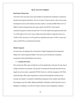 10
REAL ESTATE MARKET
Real Estate Market Size
Activities in the real estate sector may broadly be classiﬁed into residential, commercial
and the retail segment and hotels. The size in terms of total economic value of real estate
development activity of the Indian real estate market is currently US$40-45bn (5-6% of
GDP) of which residential forms the major chunk with 90-95% of the market,
commercial segment is distant second with 4-5% of the market and organized retail with
1% of the market. Over next 5 years, Indian real estate market is expected to grow at a
CAGR of 20%, driven by 18-19% growth in residential real estate, 55-60% in retail real
estate, and 20-22% in commercial real estate.
Market Segment
In recent years, the Industry has evolved from a highly fragmented and unorganized
Market into a Semi-organized Market. The sector can be divided into residential,
commercial, retail and hospitality asset classes.
1. Commercial Sector
The commercial office space in India has evolved significantly in the past 10 years due to
change in business environment. The growth of commercial real estate has been driven
largely by service sectors, especially IT-ITeS. However, with the emergence of IT-ITeS,
which had huge office space requirement, commercial development started moving
towards city suburbs. It resulted in multifold development of city outskirts and suburbs
like Gurgaon near New Delhi, Bandra and Malad in Mumbai, and the Electronic city in
Bangaluru. In addition, over the last 10years, locations such as Bengaluru, Gurgaon,
 