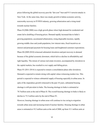 12
prices following the global recovery post the “dot com” bust and 9/11 terrorist attacks in
New York. At the same time, there was steady growth in Indian economic activity,
noteworthy recovery in IT/ITES industry, growing urbanization and a rising trend
towards nuclear families.
Phase II (2006-2008) was a high growth phase where high demand for residential real
estate led to doubling of housing prices. Demand rapidly increased due to India‟s
growing population, accentuated urbanization, rising disposable incomes, rapidly
growing middle class and youth population, low interest rates, fiscal incentives on
interest and principal payment for housing loans and heightened customer expectations.
Phase III (2009-2010) witnessed substantial slowdown and part recovery in demand
because of the global economic downturn, which led to a decline in affordability and
tight liquidity. The retreat of various real estate investors, accompanied by slowdown in
the capital markets, has resulted in over supply and falling prices.
Phase IV (2011-2014) is expected to remain a consolidation phase after slowdown.
Demand is expected to remain strong with capital values witnessing modest rise. This
period is expected to witness substantial supply of housing especially in urban areas. In
spite of the stupendous growth witnessed in the past 10 years, substantial housing
shortage is still prevalent in India. The housing shortage in India is estimated at
78.7million units at the end of Phase II. The overall housing shortage in India is likely to
decline to 75.5 million units by the end of Phase IV.
However, housing shortage in urban areas will continue to rise owing to migration
towards urban areas and increasing trend of nuclear families. Housing shortage in urban
areas is estimated at 19.3 million units at the end of 2008, up from 15.1 million units at
 