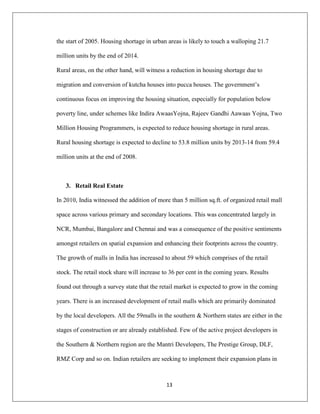 13
the start of 2005. Housing shortage in urban areas is likely to touch a walloping 21.7
million units by the end of 2014.
Rural areas, on the other hand, will witness a reduction in housing shortage due to
migration and conversion of kutcha houses into pucca houses. The government‟s
continuous focus on improving the housing situation, especially for population below
poverty line, under schemes like Indira AwaasYojna, Rajeev Gandhi Aawaas Yojna, Two
Million Housing Programmers, is expected to reduce housing shortage in rural areas.
Rural housing shortage is expected to decline to 53.8 million units by 2013-14 from 59.4
million units at the end of 2008.
3. Retail Real Estate
In 2010, India witnessed the addition of more than 5 million sq.ft. of organized retail mall
space across various primary and secondary locations. This was concentrated largely in
NCR, Mumbai, Bangalore and Chennai and was a consequence of the positive sentiments
amongst retailers on spatial expansion and enhancing their footprints across the country.
The growth of malls in India has increased to about 59 which comprises of the retail
stock. The retail stock share will increase to 36 per cent in the coming years. Results
found out through a survey state that the retail market is expected to grow in the coming
years. There is an increased development of retail malls which are primarily dominated
by the local developers. All the 59malls in the southern & Northern states are either in the
stages of construction or are already established. Few of the active project developers in
the Southern & Northern region are the Mantri Developers, The Prestige Group, DLF,
RMZ Corp and so on. Indian retailers are seeking to implement their expansion plans in
 