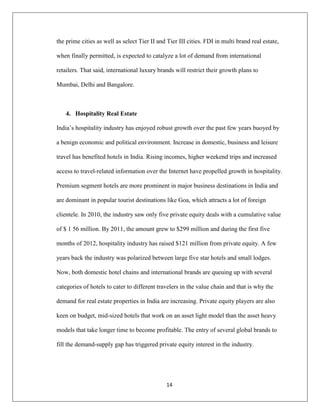 14
the prime cities as well as select Tier II and Tier III cities. FDI in multi brand real estate,
when finally permitted, is expected to catalyze a lot of demand from international
retailers. That said, international luxury brands will restrict their growth plans to
Mumbai, Delhi and Bangalore.
4. Hospitality Real Estate
India‟s hospitality industry has enjoyed robust growth over the past few years buoyed by
a benign economic and political environment. Increase in domestic, business and leisure
travel has benefited hotels in India. Rising incomes, higher weekend trips and increased
access to travel-related information over the Internet have propelled growth in hospitality.
Premium segment hotels are more prominent in major business destinations in India and
are dominant in popular tourist destinations like Goa, which attracts a lot of foreign
clientele. In 2010, the industry saw only five private equity deals with a cumulative value
of $ 1 56 million. By 2011, the amount grew to $299 million and during the first five
months of 2012, hospitality industry has raised $121 million from private equity. A few
years back the industry was polarized between large five star hotels and small lodges.
Now, both domestic hotel chains and international brands are queuing up with several
categories of hotels to cater to different travelers in the value chain and that is why the
demand for real estate properties in India are increasing. Private equity players are also
keen on budget, mid-sized hotels that work on an asset light model than the asset heavy
models that take longer time to become profitable. The entry of several global brands to
fill the demand-supply gap has triggered private equity interest in the industry.
 