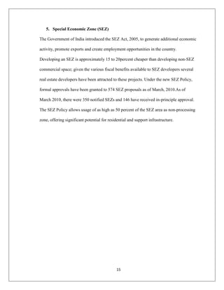 15
5. Special Economic Zone (SEZ)
The Government of India introduced the SEZ Act, 2005, to generate additional economic
activity, promote exports and create employment opportunities in the country.
Developing an SEZ is approximately 15 to 20percent cheaper than developing non-SEZ
commercial space; given the various fiscal benefits available to SEZ developers several
real estate developers have been attracted to these projects. Under the new SEZ Policy,
formal approvals have been granted to 574 SEZ proposals as of March, 2010.As of
March 2010, there were 350 notified SEZs and 146 have received in-principle approval.
The SEZ Policy allows usage of as high as 50 percent of the SEZ area as non-processing
zone, offering significant potential for residential and support infrastructure.
 