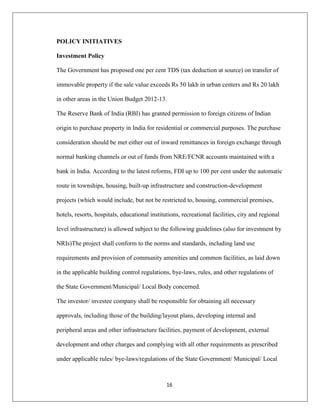 16
POLICY INITIATIVES
Investment Policy
The Government has proposed one per cent TDS (tax deduction at source) on transfer of
immovable property if the sale value exceeds Rs 50 lakh in urban centers and Rs 20 lakh
in other areas in the Union Budget 2012-13.
The Reserve Bank of India (RBI) has granted permission to foreign citizens of Indian
origin to purchase property in India for residential or commercial purposes. The purchase
consideration should be met either out of inward remittances in foreign exchange through
normal banking channels or out of funds from NRE/FCNR accounts maintained with a
bank in India. According to the latest reforms, FDI up to 100 per cent under the automatic
route in townships, housing, built-up infrastructure and construction-development
projects (which would include, but not be restricted to, housing, commercial premises,
hotels, resorts, hospitals, educational institutions, recreational facilities, city and regional
level infrastructure) is allowed subject to the following guidelines (also for investment by
NRIs)The project shall conform to the norms and standards, including land use
requirements and provision of community amenities and common facilities, as laid down
in the applicable building control regulations, bye-laws, rules, and other regulations of
the State Government/Municipal/ Local Body concerned.
The investor/ investee company shall be responsible for obtaining all necessary
approvals, including those of the building/layout plans, developing internal and
peripheral areas and other infrastructure facilities, payment of development, external
development and other charges and complying with all other requirements as prescribed
under applicable rules/ bye-laws/regulations of the State Government/ Municipal/ Local
 