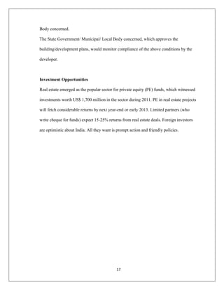 17
Body concerned.
The State Government/ Municipal/ Local Body concerned, which approves the
building/development plans, would monitor compliance of the above conditions by the
developer.
Investment Opportunities
Real estate emerged as the popular sector for private equity (PE) funds, which witnessed
investments worth US$ 1,700 million in the sector during 2011. PE in real estate projects
will fetch considerable returns by next year-end or early 2013. Limited partners (who
write cheque for funds) expect 15-25% returns from real estate deals. Foreign investors
are optimistic about India. All they want is prompt action and friendly policies.
 