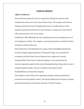 18
COMPANY PROFILE
ABOUT COMPANY
Home India Home Realty Pvt.Ltd is an organization offering the customers in the
residential real estate sector a true value for their money. This company assists them in
making an informed decision by bringing forth an array of suitable choices to their
disposal by partnering with the best-in-class developers. Company gives them the best
offers and much more at No service charge.
Established in 2009, HIH Realty Private Limited has grown from an employee base of 2
to 40 employees currently. This company is a growing organization committed to deliver
excellence in all their endeavours.
Home India Home is the brainchild of two young, vibrant and budding entrepreneurs
from the Computer Engineering Stream of Watumull College. It was started off to
revolutionize the Real Estate Advisory Business and to organize the currently
unorganized Real Estate Sector in India by bringing in a more professional and
innovative approach coupled with the right technological backing. Being run by a team of
young and dynamic people, everyone is ambitious and charged to make
HomeIndiaHome.com larger than imagined.
The Founders scout for talents in the organization through continuous performance
assessment tools and qualitative metrics. The selected employee has the option of getting
personal mentorship from the founders under the V-NurTure Program.
 