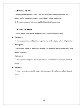 19
COMPANIES VISION
Company seeks to become a world class, professional real estate organization that
bridges perfect transactions between the developers and the consumers.
By 2015, company aspires to complete 25,000 delightful transactions.
COMPANIES MISSION
To bring delight to every stakeholder and build lifelong relationships with:
Employees:
To provide a nurturing workplace and opportunities for developing to their full potential.
Developers:
To provide the support of our talented workforce to enable the best-in-class to reach their
desired customers.
Customers:
To provide an assuring hand at every juncture and to assist them in making an informed
choice.
Investors:
To build a growing, sustainable and profitable enterprise through concerted and focused
efforts.
 
