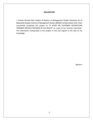 2
DECLARATION
I, Pratima Nivrutti Patil student of Masters of Management Studies (Semester III) of
Babasaheb Gawde Institute of Management Studies (BGIMS), hereby declare that I have
successfully completed this project on “A STUDY ON CUSTOMER SATISFACTION
TOWARDS SERVICES PROVIDED BY HIH REALTY” as a part of my ‘Summer Internship’.
The information incorporated in this project is true and original to the best of my
knowledge.
Signature
 