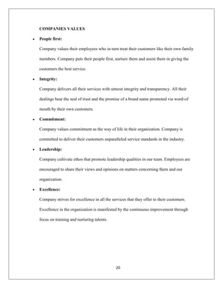 20
COMPANIES VALUES
People first:
Company values their employees who in turn treat their customers like their own family
members. Company puts their people first, nurture them and assist them in giving the
customers the best service.
Integrity:
Company delivers all their services with utmost integrity and transparency. All their
dealings bear the seal of trust and the promise of a brand name promoted via word-of
mouth by their own customers.
Commitment:
Company values commitment as the way of life in their organization. Company is
committed to deliver their customers unparalleled service standards in the industry.
Leadership:
Company cultivate ethos that promote leadership qualities in our team. Employees are
encouraged to share their views and opinions on matters concerning them and our
organization.
Excellence:
Company strives for excellence in all the services that they offer to their customers.
Excellence in the organization is manifested by the continuous improvement through
focus on training and nurturing talents.
 